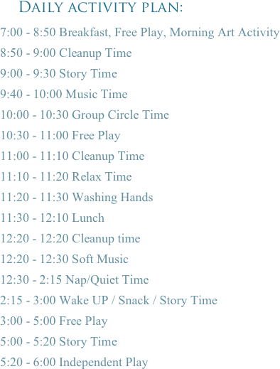     Daily activity plan: 
7:00 - 8:50 Breakfast, Free Play, Morning Art Activity
8:50 - 9:00 Cleanup Time
9:00 - 9:30 Story Time
9:40 - 10:00 Music Time
10:00 - 10:30 Group Circle Time
10:30 - 11:00 Free Play
11:00 - 11:10 Cleanup Time
11:10 - 11:20 Relax Time
11:20 - 11:30 Washing Hands
11:30 - 12:10 Lunch
12:20 - 12:20 Cleanup time
12:20 - 12:30 Soft Music
12:30 - 2:15 Nap/Quiet Time
2:15 - 3:00 Wake UP / Snack / Story Time
3:00 - 5:00 Free Play
5:00 - 5:20 Story Time
5:20 - 6:00 Independent Play